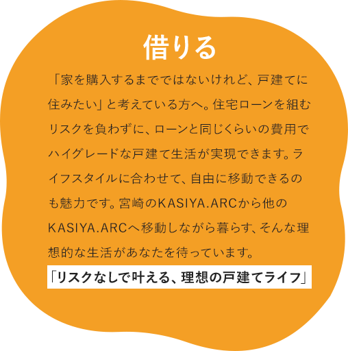 借りる 「家を購入するまでではないけれど、戸建てに住みたい」と考えている方へ。住宅ローンを組むリスクを負わずに、ローンと同じくらいの費用でハイグレードな戸建て生活が実現できます。ライフスタイルに合わせて、自由に移動できるのも魅力です。宮崎のKASIYA.ARCから他のKASIYA.ARCへ移動しながら暮らす、そんな理想的な生活があなたを待っています。 「リスクなしで叶える、理想の戸建てライフ」